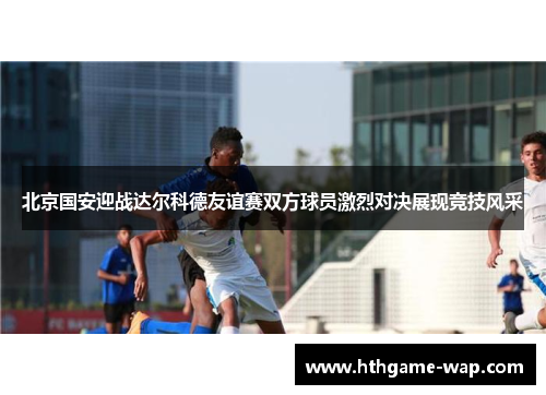 北京国安迎战达尔科德友谊赛双方球员激烈对决展现竞技风采
